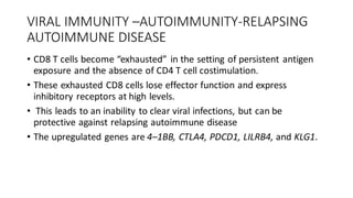 VIRAL IMMUNITY –AUTOIMMUNITY-RELAPSING
AUTOIMMUNE DISEASE
• CD8 T cells become “exhausted” in the setting of persistent antigen
exposure and the absence of CD4 T cell costimulation.
• These exhausted CD8 cells lose effector function and express
inhibitory receptors at high levels.
• This leads to an inability to clear viral infections, but can be
protective against relapsing autoimmune disease
• The upregulated genes are 4–1BB, CTLA4, PDCD1, LILRB4, and KLG1.
 
