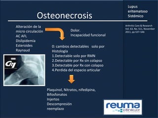 Osteonecrosis
Alteración de la
micro circulación
AC AFL
Dislipidemia
Esteroides
Raynaud
0: cambios detectables solo por
Histología
1.Detectable solo por RMN
2.Detectable por Rx sin colapso
3.Detectable por Rx con colapso
4.Perdida del espacio articular
Dolor.
Incapacidad funcional
Plaquinol, Nitratos, nifedipina,
Bifosfonatos
Injertos
Descompresión
reemplazo
Arthritis Care & Research
Vol. 63, No. S11, November
2011, pp S37–S46
 