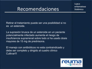 Recomendaciones
Retirar el tratamiento puede ser una posibilidad si no
es un esteroide.
La supresión brusca de un esteroide en un paciente
potencialmente infectado aumenta el riesgo de
insuficiencia suprarrenal sobre todo si ha usado dosis
mayores de 15 mg de prednisona.
El manejo con antibióticos no esta contraindicado y
debe ser completo y dirigido al cuadro clínico
Cultivar!!!
 