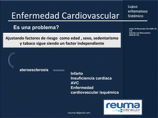 Enfermedad Cardiovascular
Es una problema?
Ajustando factores de riesgo como edad , sexo, sedentarismo
y tabaco sigue siendo un factor independiente
Infarto
Insuficiencia cardiaca
AVC
Enfermedad
cardiovascular isquémica
ateroesclerosis
Anals Of Rheumatic Dis 2006; 65
(12).
Arthritis and Rheumatism
2005;52 (10)
reumacr@gmail.com
 