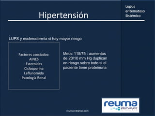 Hipertensión
.
LUPS y esclerodermia si hay mayor riesgo
Meta: 115/75 : aumentos
de 20/10 mm Hg duplican
en riesgo sobre todo si el
paciente tiene proteinuria
Factores asociados:
AINES
Esteroides
Ciclosporina
Leflunomida
Patología Renal
reumacr@gmail.com
 