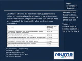 Los efectos adversos del tratamiento con glucocorticoides
deben ser consideradas y discutidas con el paciente antes de
iniciar el tratamiento con glucocorticoides. Este consejo debe
ser reforzada al dar información sobre los riesgos y sus
prevalencias
muy frecuentes (> 1/10 pacientes),
frecuentes (> 1/100),
poco frecuentes (> 1 / 1000),
muy poco frecuentes (> 1/10 000),
muy raras (<1/100 000)
Best Practice &
Research Clinical
Rheumatology 25
(2011) 891–900
Trends in
Pharmacological
Sciences September
2013, Vol. 34, No. 9
 