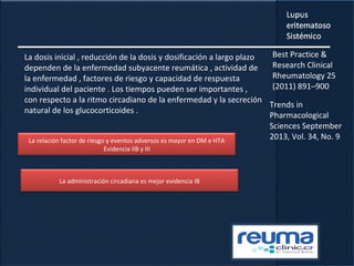La dosis inicial , reducción de la dosis y dosificación a largo plazo
dependen de la enfermedad subyacente reumática , actividad de
la enfermedad , factores de riesgo y capacidad de respuesta
individual del paciente . Los tiempos pueden ser importantes ,
con respecto a la ritmo circadiano de la enfermedad y la secreción
natural de los glucocorticoides .
La relación factor de riesgo y eventos adversos es mayor en DM e HTA
Evidencia IIB y III
La administración circadiana es mejor evidencia IB
Best Practice &
Research Clinical
Rheumatology 25
(2011) 891–900
Trends in
Pharmacological
Sciences September
2013, Vol. 34, No. 9
 