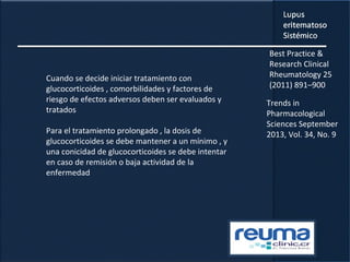 Cuando se decide iniciar tratamiento con
glucocorticoides , comorbilidades y factores de
riesgo de efectos adversos deben ser evaluados y
tratados
Para el tratamiento prolongado , la dosis de
glucocorticoides se debe mantener a un mínimo , y
una conicidad de glucocorticoides se debe intentar
en caso de remisión o baja actividad de la
enfermedad
Best Practice &
Research Clinical
Rheumatology 25
(2011) 891–900
Trends in
Pharmacological
Sciences September
2013, Vol. 34, No. 9
 