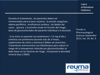 Durante el tratamiento , los pacientes deben ser
monitoreados para el peso corporal , la presión sanguínea ,
edema periférico , insuficiencia cardiaca , los lípidos del
suero , glucosa y la presión ocular en función del riesgo ,
dosis de glucocorticoides del paciente individual y la duración
. Si se inicia un paciente con prednisona > 7,5 mg al día y
continúa con prednisona durante más de 3 meses ,
suplementos de calcio y vitamina D deben ser prescritos .
Tratamiento antirresortivo con bifosfonatos para reducir el
riesgo de la osteoporosis inducida por glucocorticoides se
debe basar en los factores de riesgo , incluyendo la densidad
mineral ósea ( DMO)
Trends in
Pharmacological
Sciences September
2013, Vol. 34, No. 9
 