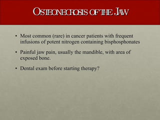 Osteonecrosis of the Jaw Most common (rare) in cancer patients with frequent infusions of potent nitrogen containing bisphosphonates Painful jaw pain, usually the mandible, with area of exposed bone. Dental exam before starting therapy? 