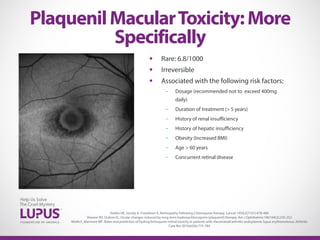  Rare: 6.8/1000
 Irreversible
 Associated with the following risk factors:
- Dosage (recommended not to exceed 400mg
daily)
- Duration of treatment (> 5 years)
- History of renal insufficiency
- History of hepatic insufficiency
- Obesity (Increased BMI)
- Age > 60 years
- Concurrent retinal disease
PlaquenilMacularToxicity:More
Specifically
Hobbs HE, Sorsby A, Freedman A. Retinopathy following Chloroquine therapy. Lancet 1959;2(7101):478-480
Shearer RV, Dubois EL, Ocular changes induced by long-term hydroxychloroquine (plaquenil) therapy. Am J Ophthalmic1967:64(2):245-252
Wolfe F, Marmore MF. Rates and predictors of hydroychrlroquine retinal toxicity in patients with rheumatoid arthritis andsystemic lupus erythematosus. Arhtritis
Care Res 2010;62(6):775-784
 