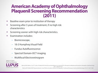  Baseline exam prior to institution of therapy
 Screening after 5 years of treatment, if no high risk
characteristics
 Screening sooner with high risk characteristics.
 Examination includes:
- Biomicroscope,
- 10-2 Humphrey Visual Field
- Fundus Autofluorescence
- Spectral Domain-OCT imaging
- Multifocal-Electroretinogram
AmericanAcademyofOphthalmology
PlaquenilScreeningRecommendation
(2011)
Marmor MF, Kellner U, Lai TY, Lyons JS, Mieler WF. Revised recommendations on screening for chloroquine andhydroxychloroquine retinopathy. Ophthalmology
2011;118(2):415-22
Marmor MF, Melles MB. Disparity between visual fields and optical coherent tomography in hydroxychloroquine toxicity.Ophthalmology 2014;121:1657-1662
 