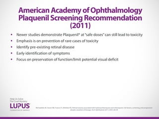  Newer studies demonstrate Plaquenil® at“safe doses”can still lead to toxicity
 Emphasis is on prevention of rare cases of toxicity
 Identify pre-existing retinal disease
 Early identification of symptoms
 Focus on preservation of function/limit potential visual deficit
AmericanAcademyofOphthalmology
PlaquenilScreeningRecommendation
(2011)
Michaelides M, Stover NB, Francis PJ, Weleber RG. Retinal toxicity associated with hydroxychloroquine and chloroquine: risk factors, screening, and progression
despite cessation of therapy. Arch Ophthalmol 2011;129(1):30-39
 
