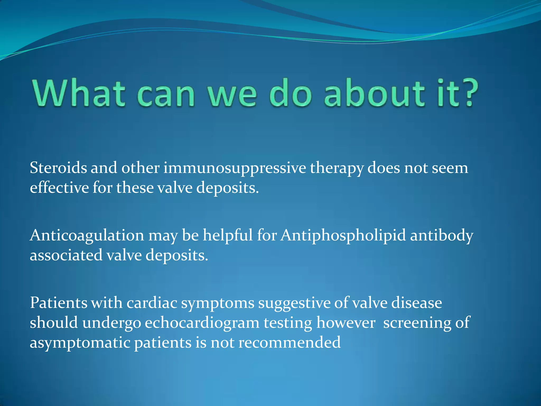 Steroids and other immunosuppressive therapy does not seem
effective for these valve deposits.

Anticoagulation may be helpful for Antiphospholipid antibody
associated valve deposits.

Patients with cardiac symptoms suggestive of valve disease
should undergo echocardiogram testing however screening of
asymptomatic patients is not recommended
 