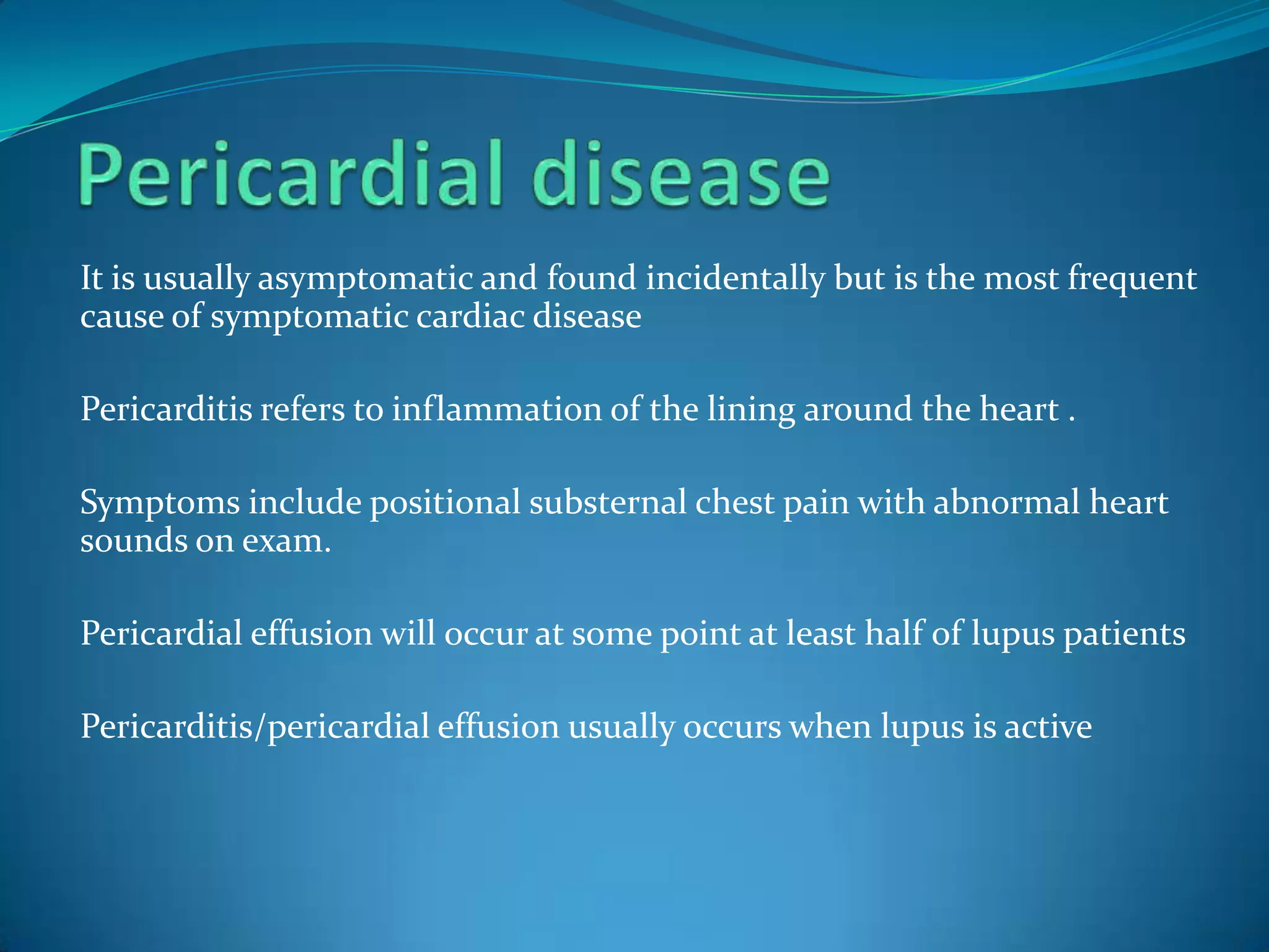 It is usually asymptomatic and found incidentally but is the most frequent
cause of symptomatic cardiac disease

Pericarditis refers to inflammation of the lining around the heart .

Symptoms include positional substernal chest pain with abnormal heart
sounds on exam.

Pericardial effusion will occur at some point at least half of lupus patients

Pericarditis/pericardial effusion usually occurs when lupus is active
 