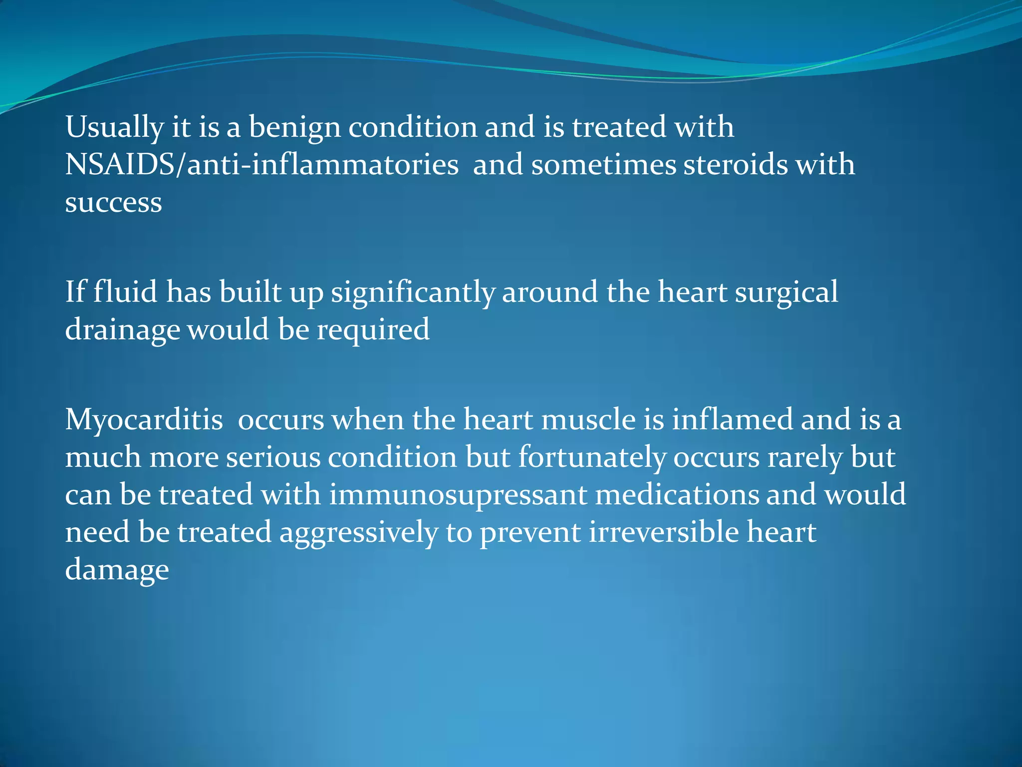 Usually it is a benign condition and is treated with
NSAIDS/anti-inflammatories and sometimes steroids with
success

If fluid has built up significantly around the heart surgical
drainage would be required

Myocarditis occurs when the heart muscle is inflamed and is a
much more serious condition but fortunately occurs rarely but
can be treated with immunosupressant medications and would
need be treated aggressively to prevent irreversible heart
damage
 