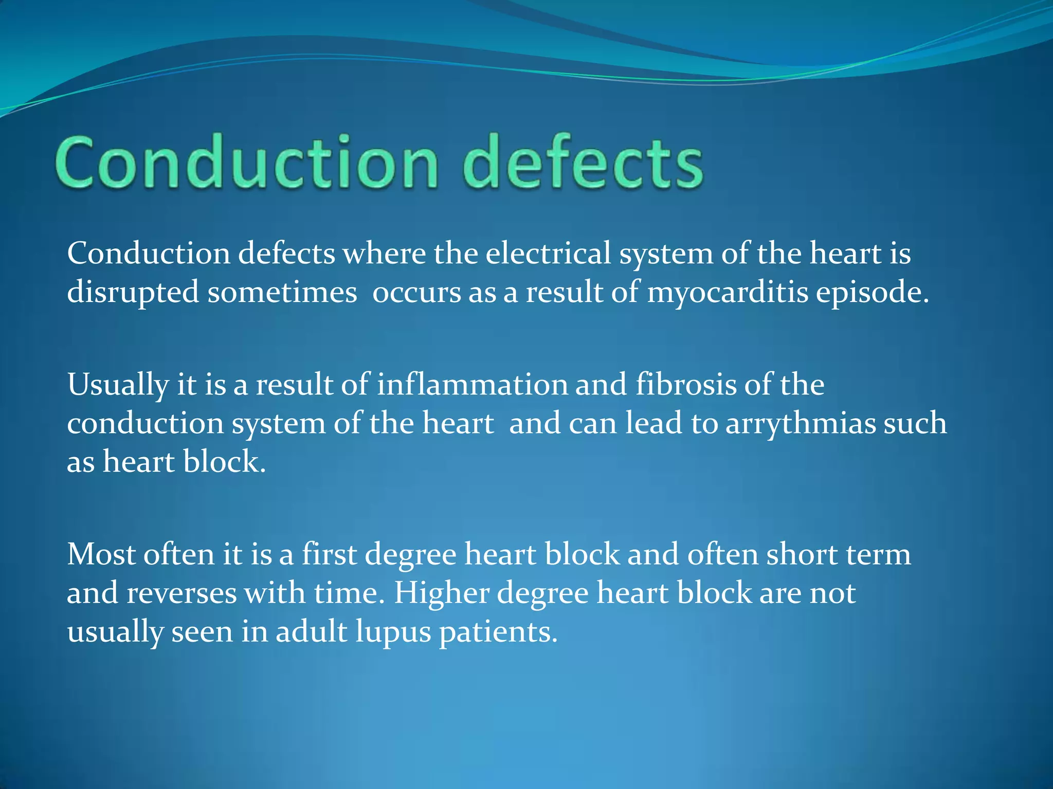 Conduction defects where the electrical system of the heart is
disrupted sometimes occurs as a result of myocarditis episode.

Usually it is a result of inflammation and fibrosis of the
conduction system of the heart and can lead to arrythmias such
as heart block.

Most often it is a first degree heart block and often short term
and reverses with time. Higher degree heart block are not
usually seen in adult lupus patients.
 