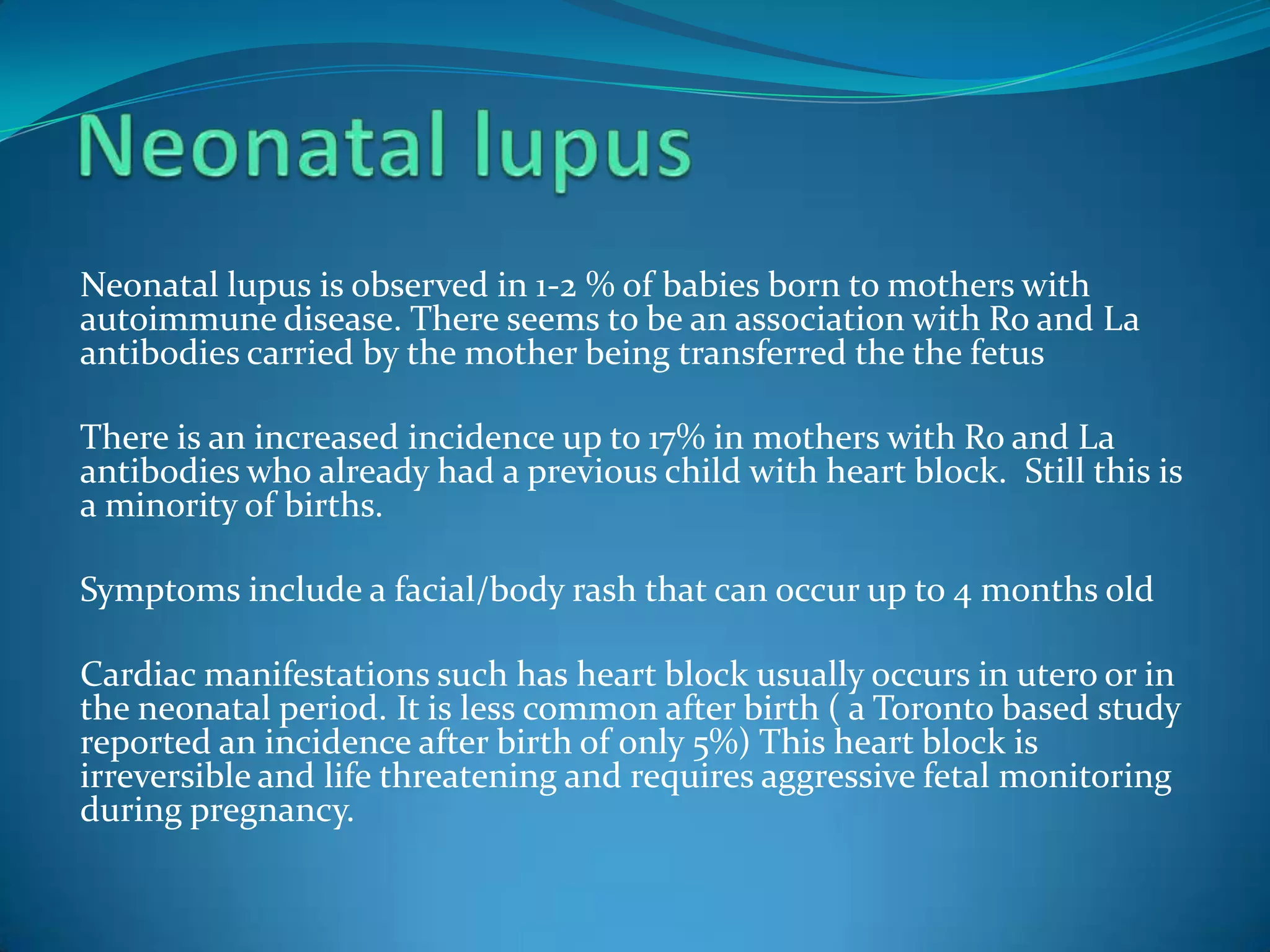 Neonatal lupus is observed in 1-2 % of babies born to mothers with
autoimmune disease. There seems to be an association with Ro and La
antibodies carried by the mother being transferred the the fetus

There is an increased incidence up to 17% in mothers with Ro and La
antibodies who already had a previous child with heart block. Still this is
a minority of births.

Symptoms include a facial/body rash that can occur up to 4 months old

Cardiac manifestations such has heart block usually occurs in utero or in
the neonatal period. It is less common after birth ( a Toronto based study
reported an incidence after birth of only 5%) This heart block is
irreversible and life threatening and requires aggressive fetal monitoring
during pregnancy.
 