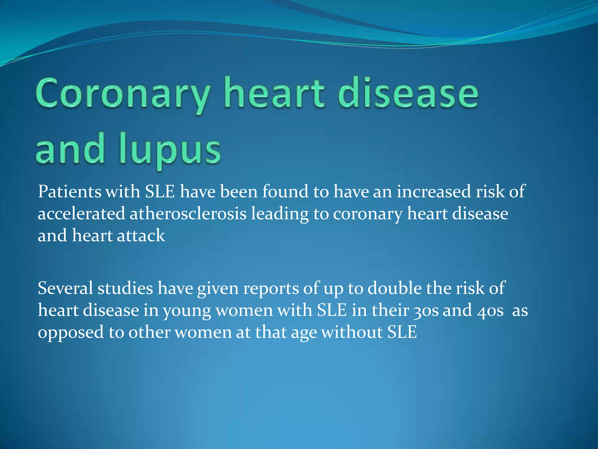 Patients with SLE have been found to have an increased risk of
accelerated atherosclerosis leading to coronary heart disease
and heart attack

Several studies have given reports of up to double the risk of
heart disease in young women with SLE in their 30s and 40s as
opposed to other women at that age without SLE
 
