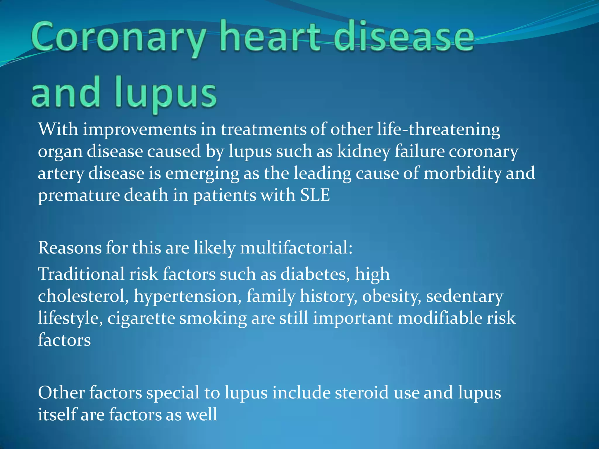 With improvements in treatments of other life-threatening
organ disease caused by lupus such as kidney failure coronary
artery disease is emerging as the leading cause of morbidity and
premature death in patients with SLE

Reasons for this are likely multifactorial:
Traditional risk factors such as diabetes, high
cholesterol, hypertension, family history, obesity, sedentary
lifestyle, cigarette smoking are still important modifiable risk
factors

Other factors special to lupus include steroid use and lupus
itself are factors as well
 