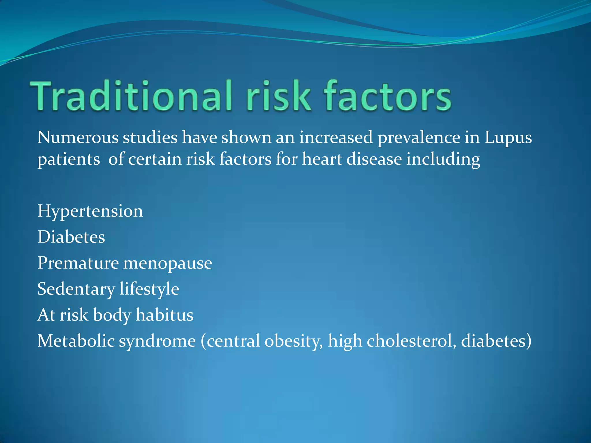 Numerous studies have shown an increased prevalence in Lupus
patients of certain risk factors for heart disease including

Hypertension
Diabetes
Premature menopause
Sedentary lifestyle
At risk body habitus
Metabolic syndrome (central obesity, high cholesterol, diabetes)
 