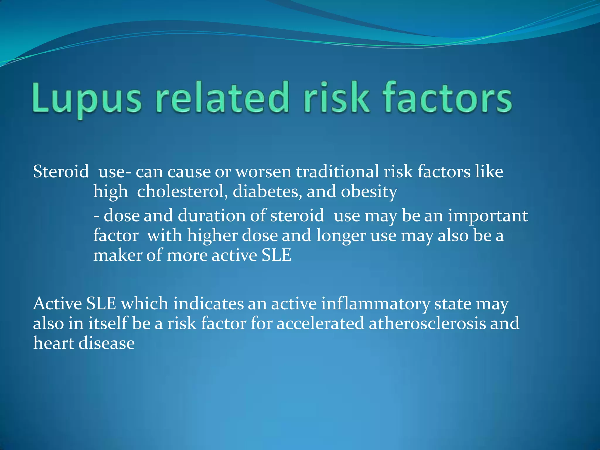Steroid use- can cause or worsen traditional risk factors like
       high cholesterol, diabetes, and obesity
       - dose and duration of steroid use may be an important
       factor with higher dose and longer use may also be a
       maker of more active SLE

Active SLE which indicates an active inflammatory state may
also in itself be a risk factor for accelerated atherosclerosis and
heart disease
 