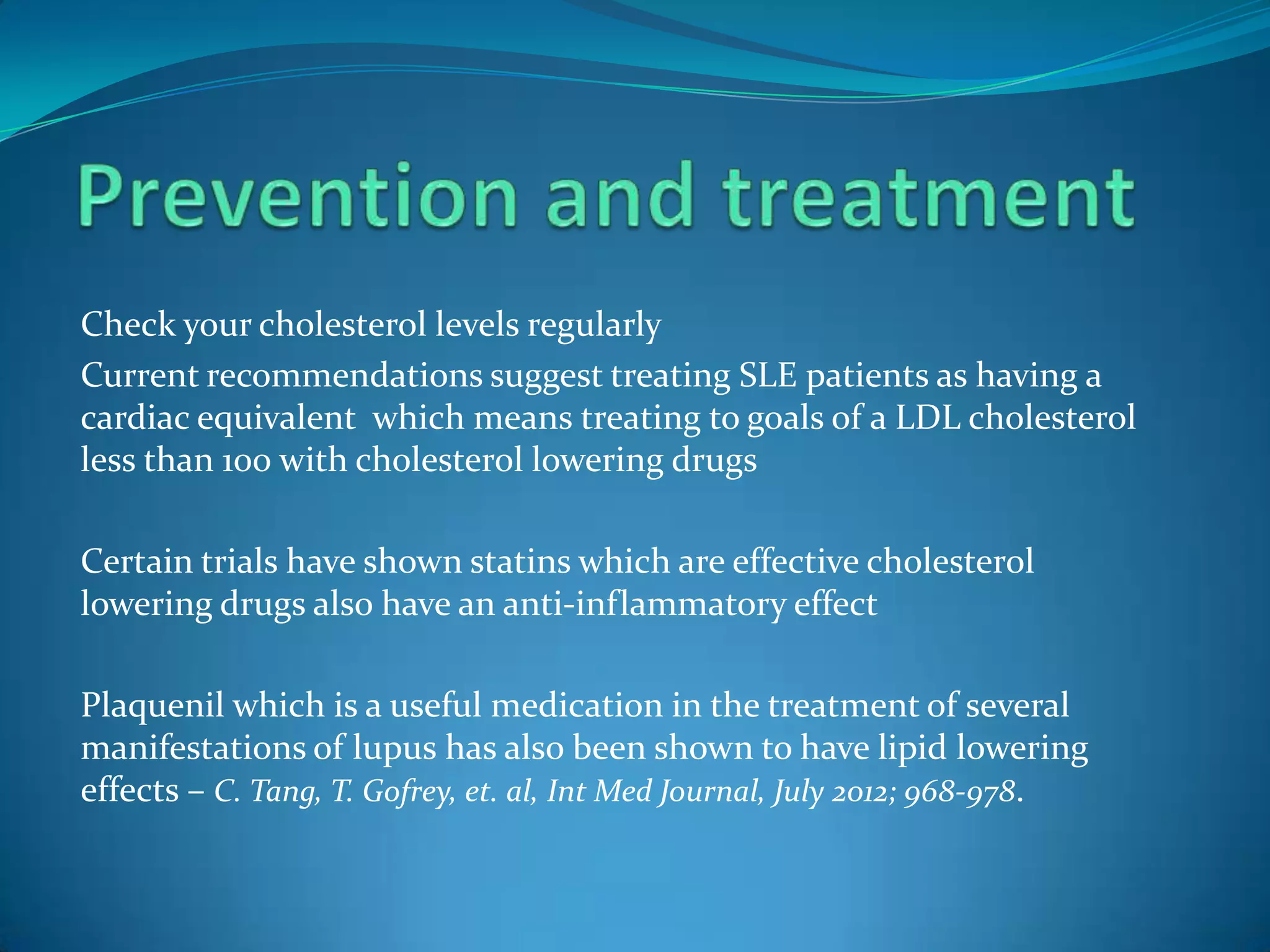 Check your cholesterol levels regularly
Current recommendations suggest treating SLE patients as having a
cardiac equivalent which means treating to goals of a LDL cholesterol
less than 100 with cholesterol lowering drugs

Certain trials have shown statins which are effective cholesterol
lowering drugs also have an anti-inflammatory effect

Plaquenil which is a useful medication in the treatment of several
manifestations of lupus has also been shown to have lipid lowering
effects – C. Tang, T. Gofrey, et. al, Int Med Journal, July 2012; 968-978.
 