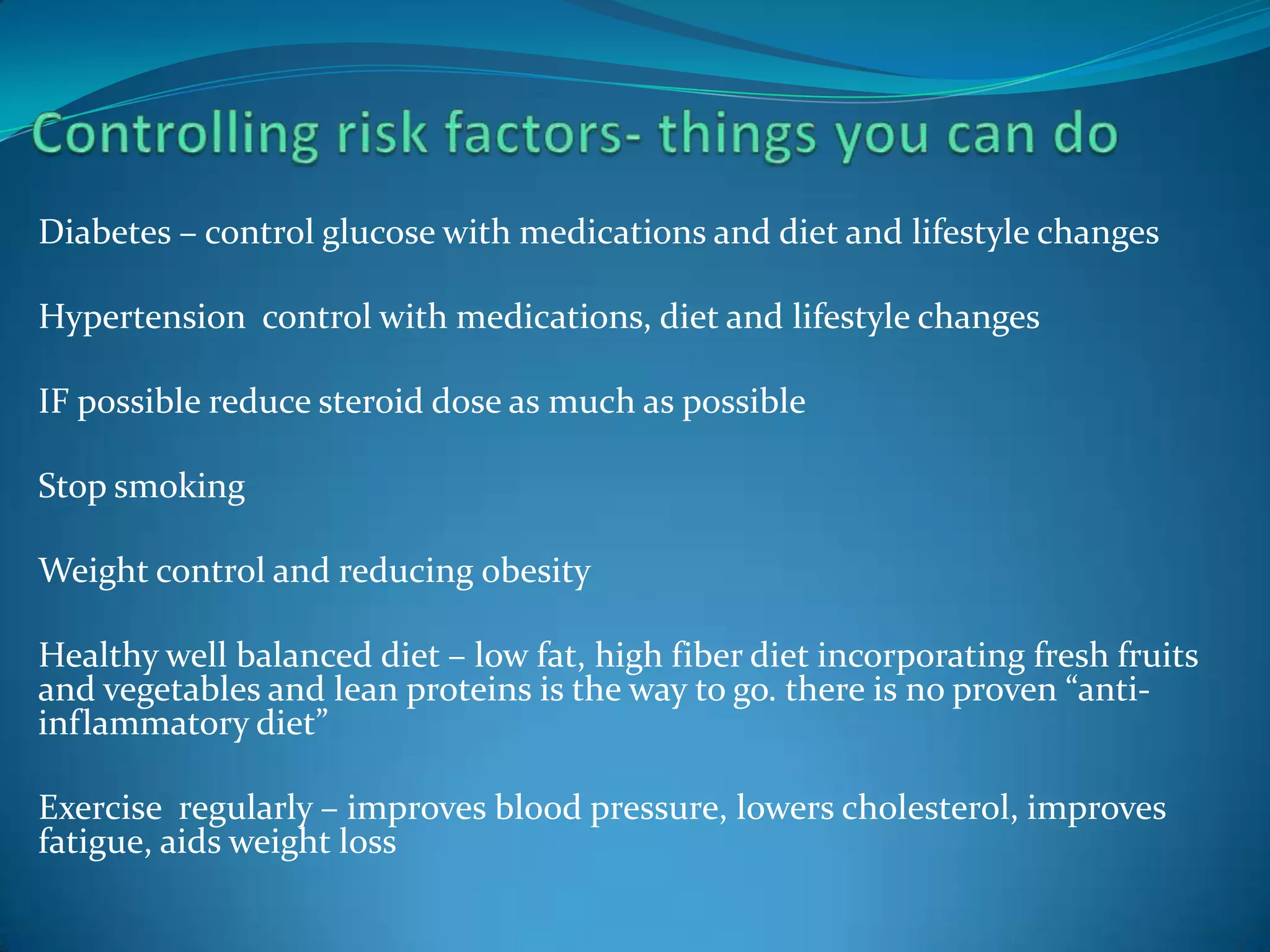 Diabetes – control glucose with medications and diet and lifestyle changes

Hypertension control with medications, diet and lifestyle changes

IF possible reduce steroid dose as much as possible

Stop smoking

Weight control and reducing obesity

Healthy well balanced diet – low fat, high fiber diet incorporating fresh fruits
and vegetables and lean proteins is the way to go. there is no proven “anti-
inflammatory diet”

Exercise regularly – improves blood pressure, lowers cholesterol, improves
fatigue, aids weight loss
 