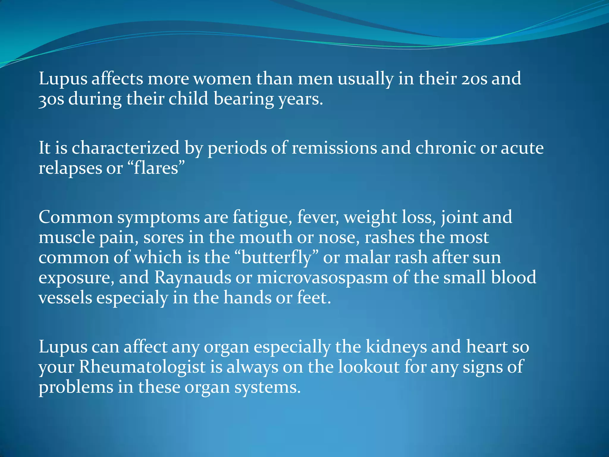 Lupus affects more women than men usually in their 20s and
30s during their child bearing years.

It is characterized by periods of remissions and chronic or acute
relapses or “flares”

Common symptoms are fatigue, fever, weight loss, joint and
muscle pain, sores in the mouth or nose, rashes the most
common of which is the “butterfly” or malar rash after sun
exposure, and Raynauds or microvasospasm of the small blood
vessels especialy in the hands or feet.

Lupus can affect any organ especially the kidneys and heart so
your Rheumatologist is always on the lookout for any signs of
problems in these organ systems.
 