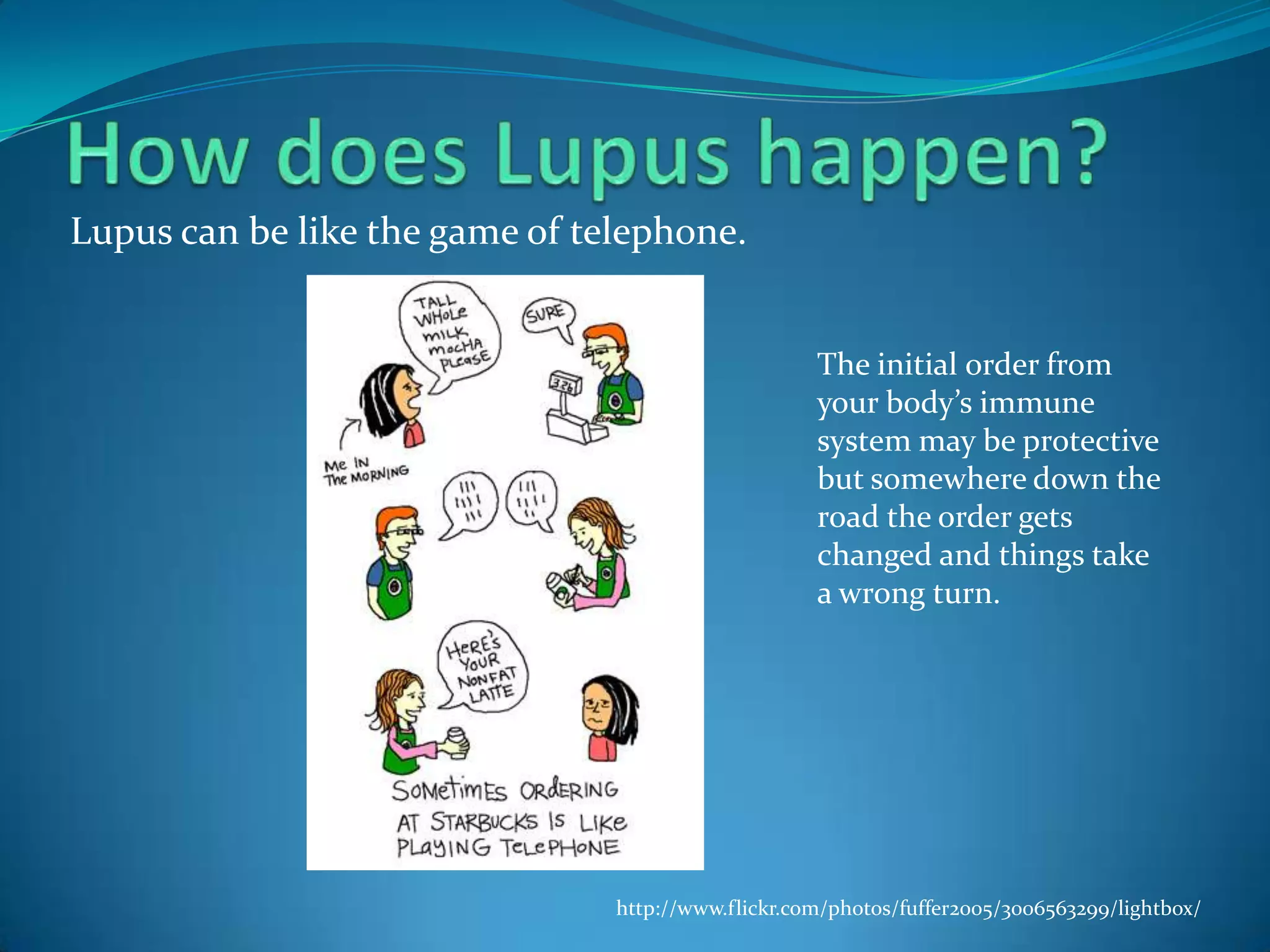 Lupus can be like the game of telephone.


                                                    The initial order from
                                                    your body’s immune
                                                    system may be protective
                                                    but somewhere down the
                                                    road the order gets
                                                    changed and things take
                                                    a wrong turn.




                                http://www.flickr.com/photos/fuffer2005/3006563299/lightbox/
 