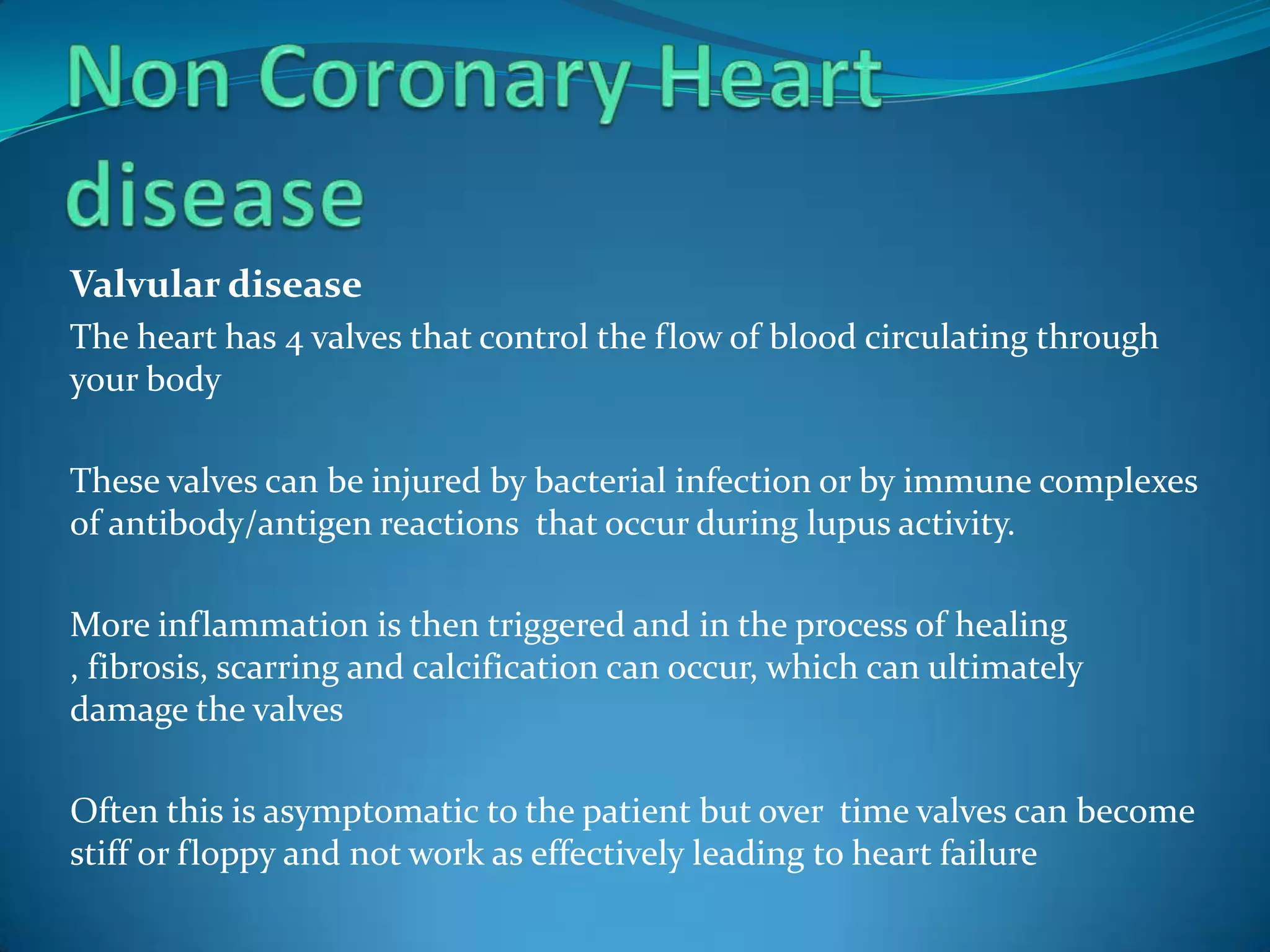 Valvular disease
The heart has 4 valves that control the flow of blood circulating through
your body

These valves can be injured by bacterial infection or by immune complexes
of antibody/antigen reactions that occur during lupus activity.

More inflammation is then triggered and in the process of healing
, fibrosis, scarring and calcification can occur, which can ultimately
damage the valves

Often this is asymptomatic to the patient but over time valves can become
stiff or floppy and not work as effectively leading to heart failure
 
