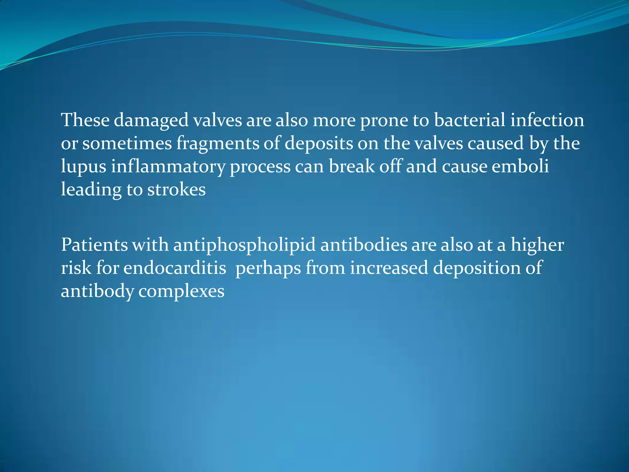 These damaged valves are also more prone to bacterial infection
or sometimes fragments of deposits on the valves caused by the
lupus inflammatory process can break off and cause emboli
leading to strokes

Patients with antiphospholipid antibodies are also at a higher
risk for endocarditis perhaps from increased deposition of
antibody complexes
 