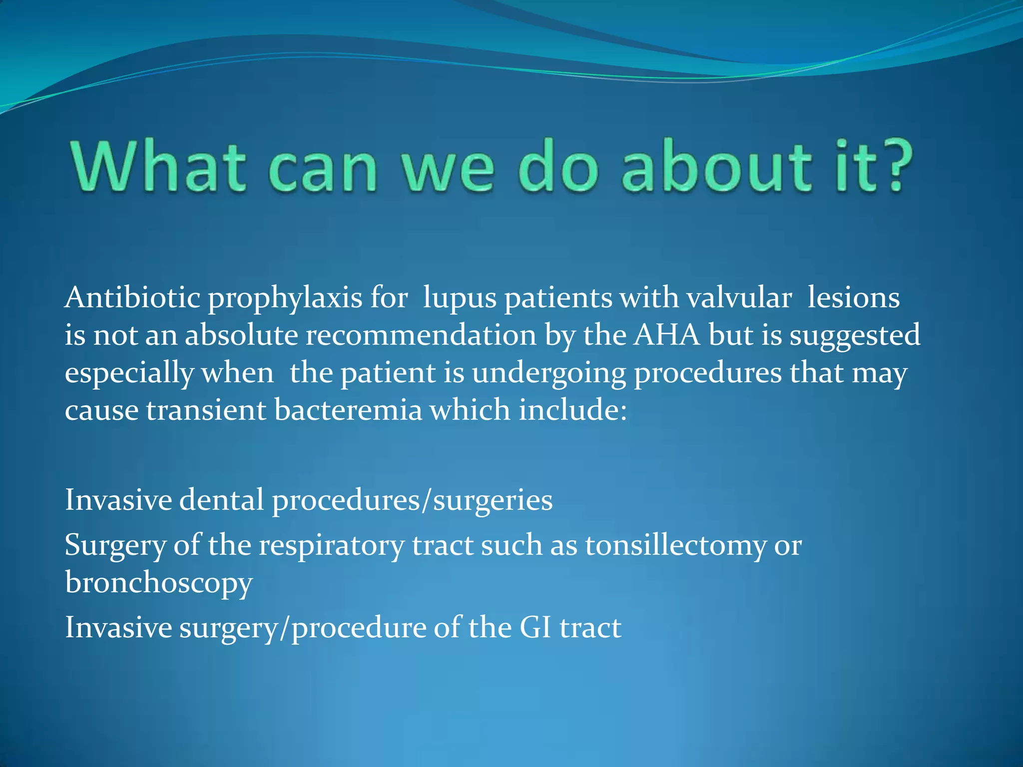 Antibiotic prophylaxis for lupus patients with valvular lesions
is not an absolute recommendation by the AHA but is suggested
especially when the patient is undergoing procedures that may
cause transient bacteremia which include:

Invasive dental procedures/surgeries
Surgery of the respiratory tract such as tonsillectomy or
bronchoscopy
Invasive surgery/procedure of the GI tract
 