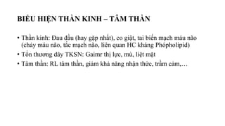 BIỂU HIỆN THẦN KINH – TÂM THẦN
• Thần kinh: Đau đầu (hay gặp nhất), co giật, tai biến mạch máu não
(chảy máu não, tắc mạch não, liên quan HC kháng Phópholipid)
• Tổn thương dây TKSN: Gaimr thị lực, mù, liệt mặt
• Tâm thần: RL tâm thần, giảm khả năng nhận thức, trầm cảm,…
 