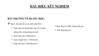 DẤU HIỆU XÉT NGHIỆM
BẤT THƯỜNG VỀ HUYẾT HỌC:
 Gặp ở hầu như tất cả các bệnh nhân SLE:
 Thiếu máu tan huyết phản ứng với Coombs
dương tính và tăng hồng cầu lưới.
 Giảm bạch cầu (<4000/mm3).
 Giảm lympho bào (<1500/mm3).
 Giảm tiểu cầu (<100 000/mm3).
 Phản ứng với VDRL dương tính giả .
 Máu lắng tăng cao.
 