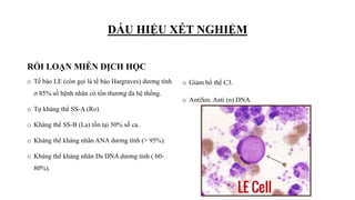 DẤU HIỆU XÉT NGHIỆM
RỐI LOẠN MIỄN DỊCH HỌC
o Tế bào LE (còn gọi là tế bào Hargraves) dương tính
ở 85% số bệnh nhân có tổn thương đa hệ thống.
o Tự kháng thể SS-A (Ro).
o Kháng thể SS-B (La) tồn tại 50% số ca.
o Kháng thể kháng nhân ANA dương tính (> 95%).
o Kháng thể kháng nhân Ds DNA dương tính ( 60-
80%).
o Giảm bổ thể C3.
o AntiSm. Anti (n) DNA.
 