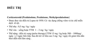 ĐIỀU TRỊ
Corticosteroid (Prednisolone, Prednisone, Methylprednisolone)
• Được đưa vào điều trị Lupus từ 1950. Có tác dụng chống viêm và ức chế miễn
dịch rõ rệt.
• Thể nhẹ : 0,5 mg / kg / ngày
• Thể vừa : uống hoặc TTM 1 – 2 mg / kg / ngày
• Thể nặng : điều trị xung (pulse therapy) TTM 15 mg / kg hoặc 500 – 1000mg/
ngày x 3 ngày liên tiếp. Sau đó trở về liều cao 2 mg / kg / ngày rồi giảm liều dần
theo diễn tiến lâm sàng .
 
