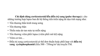 Chỉ định dùng corticosteroid liều điều trị xung (pulse therapy) : cho
những trường hợp lupus ban đỏ hệ thống tiến triển nặng đe dọa tính mạng như:
• Tổn thương thần kinh trung ương
• Tổn thương thận
• Thiếu máu do tan máu tự miễn nặng
• Tổn thương viêm phổi lupus (viêm phổi mô kẽ) nặng
• Viêm cơ tim…
• Điều trị xung corticosteroid có thể đơn thuần hoặc phối hợp với điều trị
xung cyclophosphamid (liều 500 - 750mg/m2 da) truyền TM.
 