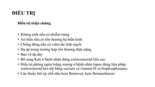 ĐIỀU TRỊ
Điều trị triệu chứng
• Kháng sinh nếu có nhiễm trùng
• An thần nếu có tổn thương hệ thần kinh
• Chống đông nếu có viêm tắc tĩnh mạch
• Hạ áp trong trường hợp tổn thương thận nặng
• Bảo vệ dạ dày
• Bổ sung Kali ở bệnh nhân dùng corticosteroid liều cao
• Điều trị phòng ngừa loãng xương ở bệnh nhân lupus dùng liệu pháp
corticosteroid kéo dài bằng cacium và vitamin D và bisphosphonates.
• Các thuốc bôi tại chỗ như kem Betnovat, kem Betamethason
 