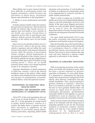 Oral Health Care of Elderly in India: Present Scenario and Future Concerns           129

  Most elderly due to poor manual dexterity                  education and promotion of oral healthcare
have difficulty in performing routine oral                   of elderly in underserved communities needs
hygiene procedures, which increases the                      to be implemented by outreach activities of
prevalence of dental decay, periodontal                      public health professionals.
disease and edentulism in this population 21.                  There is need of setting up of mobile oral
  3. Ability to access professional oral health              health care services involving multidisciplinary
services.                                                    teams to provide domiciliary services to the
  In India, primary health centres do not have               elderly in the rural areas. Regular preventive
the provision for dental care. This has left oral            dental care with portable dental equipment
health far behind other health services. It                  can be used to serve the functionally
appears that oral health is not a priority in                dependent elderly at home/nursing homes to
our health care system. Except those in                      reduce the development of harmful oral health
organized sectors like in government jobs,                   conditions.
railways, defense services and public sector,                  Use mass media (particularly TV) to raise
majority of the elderly have no oral health                  the public awareness and understand the
security.                                                    importance and benefits of good oral hygiene.
   Most services for geriatric patients are on a               Educate the public about the harmful effects
“fee-for-service” basis in the private clinics               of tobacco and alcohol abuse on the oral health
which is expensive and not within the reach                  as it predisposes them to a high risk of
of most of the elderly with reduced retirement               periodontal disease and precancerous oral
income. With the paucity of government                       lesions. Oral cancer is more common after age
dental colleges/ dental departments of                       sixty and early detection is among a major
government hospitals in the country; most of                 approach to prevention of the disease.
the elderly patients do not get comprehensive
treatment either due to lack of facilities or long
waiting period 22 . There are no health                      TRAINING IN GERIATRIC DENTISTRY
insurance plans which cover dental treatment
except in an emergency (trauma).                                With an increasing awareness in the society
  Improper distribution of dental manpower                   about oral health and treatment needs, there
in India has created a void in the desired                   has been a greater demand for geriatric
healthcare status in the elderly. Older adults               specialists in dentistry. To serve them better,
are often at risk of limited access to oral health           it is important to understand the physical,
care because of transportation, economics,                   mental and socioeconomic background of the
medical illness, social and personal reasons.                elderly, their illnesses, medication and age-
                                                             related disabilities. Thus, special training in
                                                             geriatric dentistry is required 22. However,
 RESPONDING TO GERIATRIC ORAL                                there is no institute to provide it in India. Till
        HEALTH NEEDS                                         the time we have geriatric dentists there will
INCREASING THE AWARENESS AND                                 remain an urgent need of specialists in
KNOWLEDGE AT COMMUNITY LEVEL                                 endodontics, periodontics, prosthodontics
                                                             and public health to club together as a part of
                                                             rehabilitative team to minimize the oral
  About 70% of the rural population does not                 disability and restore the oral health of elderly.
have access to dental facilities 23. Currently,
only 2% 24 of the specialists are being trained                In the current scenario, the dental education
in public health dentistry, whereas in a                     needs to be reframed with the rising need of
country like India, there is a greater need for              preparing students to care for the increasing
these specialists to emphasize on the                        numbers of medically complex, dentate
importance of oral health among elderly.                     elderly. It is time for a new model of dental
Primary prevention, imparting dental health                  education        to  be    implemented       at
                                                             undergraduate level so that it is more

Volume 3 Number 3, July-Sept 2010
 
