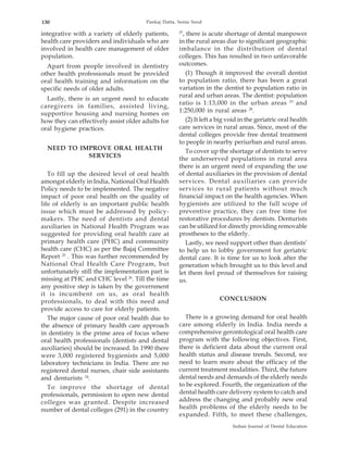 130                                    Pankaj Datta, Sonia Sood

                                                     27
integrative with a variety of elderly patients,        , there is acute shortage of dental manpower
health care providers and individuals who are        in the rural areas due to significant geographic
involved in health care management of older          imbalance in the distribution of dental
population.                                          colleges. This has resulted in two unfavorable
  Apart from people involved in dentistry            outcomes.
other health professionals must be provided              (1) Though it improved the overall dentist
oral health training and information on the          to population ratio, there has been a great
specific needs of older adults.                      variation in the dentist to population ratio in
                                                     rural and urban areas. The dentist: population
  Lastly, there is an urgent need to educate
                                                     ratio is 1:13,000 in the urban areas 23 and
caregivers in families, assisted living,
                                                     1:250,000 in rural areas 28.
supportive housing and nursing homes on
how they can effectively assist older adults for         (2) It left a big void in the geriatric oral health
oral hygiene practices.                              care services in rural areas. Since, most of the
                                                     dental colleges provide free dental treatment
                                                     to people in nearby periurban and rural areas.
  NEED TO IMPROVE ORAL HEALTH                            To cover up the shortage of dentists to serve
            SERVICES                                 the underserved populations in rural area
                                                     there is an urgent need of expanding the use
   To fill up the desired level of oral health       of dental auxiliaries in the provision of dental
amongst elderly in India, National Oral Health       services. Dental auxiliaries can provide
Policy needs to be implemented. The negative         services to rural patients without much
impact of poor oral health on the quality of         financial impact on the health agencies. When
life of elderly is an important public health        hygienists are utilized to the full scope of
issue which must be addressed by policy-             preventive practice, they can free time for
makers. The need of dentists and dental              restorative procedures by dentists. Denturists
auxiliaries in National Health Program was           can be utilized for directly providing removable
suggested for providing oral health care at          prostheses to the elderly.
primary health care (PHC) and community                  Lastly, we need support other than dentists’
health care (CHC) as per the Bajaj Committee         to help us to lobby government for geriatric
Report 25 . This was further recommended by          dental care. It is time for us to look after the
National Oral Health Care Program, but               generation which brought us to this level and
unfortunately still the implementation part is       let them feel proud of themselves for raising
missing at PHC and CHC level 26. Till the time       us.
any positive step is taken by the government
it is incumbent on us, as oral health
professionals, to deal with this need and                             CONCLUSION
provide access to care for elderly patients.
   The major cause of poor oral health due to          There is a growing demand for oral health
the absence of primary health care approach          care among elderly in India. India needs a
in dentistry is the prime area of focus where        comprehensive gerontological oral health care
oral health professionals (dentists and dental       program with the following objectives. First,
auxiliaries) should be increased. In 1990 there      there is deficient data about the current oral
were 3,000 registered hygienists and 5,000           health status and disease trends. Second, we
laboratory technicians in India. There are no        need to learn more about the efficacy of the
registered dental nurses, chair side assistants      current treatment modalities. Third, the future
and denturists 24.                                   dental needs and demands of the elderly needs
   To improve the shortage of dental                 to be explored. Fourth, the organization of the
professionals, permission to open new dental         dental health care delivery system to catch and
colleges was granted. Despite increased              address the changing and probably new oral
number of dental colleges (291) in the country       health problems of the elderly needs to be
                                                     expanded. Fifth, to meet these challenges,
                                                                            Indian Journal of Dental Education
 
