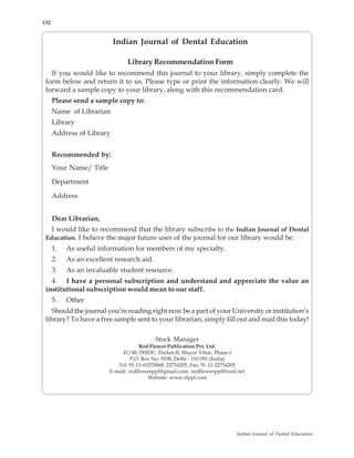 132


                           Indian Journal of Dental Education

                                Library Recommendation Form
   If you would like to recommend this journal to your library, simply complete the
 form below and return it to us. Please type or print the information clearly. We will
 forward a sample copy to your library, along with this recommendation card.
      Please send a sample copy to:
      Name of Librarian
      Library
      Address of Library


      Recommended by:
      Your Name/ Title

      Department

      Address


      Dear Librarian,
   I would like to recommend that the library subscribe to the Indian Journal of Dental
 Education. I believe the major future uses of the journal for our library would be:
      1.   As useful information for members of my specialty.
      2.   As an excellent research aid.
      3.   As an invaluable student resource.
   4. I have a personal subscription and understand and appreciate the value an
 institutional subscription would mean to our staff.
      5.   Other
    Should the journal you’re reading right now be a part of your University or institution’s
 library? To have a free sample sent to your librarian, simply fill out and mail this today!

                                           Stock Manager
                                     Red Flower Publication Pvt. Ltd.
                              41/48, DSIDC, Pocket-II, Mayur Vihar, Phase-I
                                  P.O. Box No. 9108, Delhi - 110 091 (India)
                            Tel: 91-11-65270068, 22754205, Fax: 91-11-22754205
                         E-mail: redflowerppl@gmail.com, redflowerppl@vsnl.net
                                         Website: www.rfppl.com




                                                                          Indian Journal of Dental Education
 