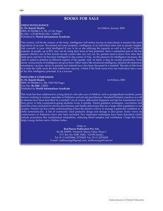 144


                                          BOOKS FOR SALE
 CHILD INTELLIGENCE
 By Dr. Rajesh Shukla                                                     1st Edition, January 2004
 ISBN: 81-901846-1-X, Pb, vi+141 Pages
 Rs.150/-, CD-ROM Rs.150/-, US$15/-
 Published by World Informations Syndicate

 This century will be the century of the brain. Intelligence will define success of individuals; it remains the main
 ingredient of success. Developed and used properly, intelligence of an individual takes him to greater heights.
 Ask yourself, is your child intelligent! If yes, is he or she utilizing the capacity as well as he can? I believe
 majority of people, up to 80% may not be using their brain to best potential. Once a substantial part of life has
 passed, effective use of this human faculty cannot take one very far. So, parents need to know how does their
 child grow and how he becomes intelligent in due course of time. As the pressure for intelligence increases, the
 child is asked to perform in different aspects of life equally well. At times, it may be counter-productive. Facts
 about various facets of intelligence are given here. Other topics like emotional intelligence, delayed development,
 retardation, vaccines, advice to parents and attitude have also been discussed in a nutshell. The aim of this book
 is to help the child reach the best intellectual capacity. I think if the book turns even one individual into a user
 of his best intelligence potential, it is a success.

 PEDIATRICS COMPANION
 By Dr. Rajesh Shukla                                                              1st Edition, 2001
 ISBN: 81-901846-0-1, Hb, VIII+392 Pages
 You Pay: Rs.250/-, US$15
 Published by World Informations Syndicate

 This book has been addressed to young doctors who take care of children, such as postgraduate students, junior
 doctors working in various capacities in Pediatrics and private practitioners. Standard Pediatric practices as well
 as diseases have been described in a nutshell. List of causes, differential diagnosis and tips for examination have
 been given to help examination-going students revise it quickly. Parent guidance techniques, vaccination and
 food have been included for private practitioners and family physicians that see a large child population in our
 country. Parents can have some understanding of how the doctors will try to manage a particular condition in a
 child systematically. A list of commonly used pediatric drugs and dosage is also given. Some views on
 controversies in Pediatrics have also been included. Few important techniques have been described which
 include procedures like endotracheal intubations, collecting blood samples and ventilation. I hope this book
 helps young doctors serve children better.

                                                     Order to
                                         Red Flower Publication Pvt. Ltd.
                                  41/48, DSIDC, Pocket-II, Mayur Vihar, Phase-I
                                      P.O. Box No. 9108, Delhi - 110 091 (India)
                                Tel: 91-11-65270068, 22754205, Fax: 91-11-22754205
                             E-mail: redflowerppl@gmail.com, redflowerppl@vsnl.net




                                                                                     Indian Journal of Dental Education
 