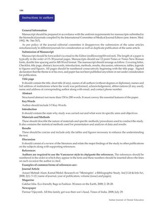 146


  Instructions to authors



  General Information
  Manuscript should be prepared in accordance with the uniform requirements for manuscripts submitted to
the biomedical journals compiled by the International Committee of Medical Journal Editors (ann. Intern. Med.
1992; 96: 766-767).
   As per policy of the journal editorial committee it disapproves the submission of the same articles
simultaneously to different journals for consideration as well as duplicate publication of the same article.
   Submission of Manuscript
   Manuscript should be forwarded via email to the Editor (redflowerppl@vsnl.net). The length of a paper is
typically in the order of 15–30 journal pages. Manuscripts should use 12 point Times or Times New Roman
fonts, double line spacing and in MS Word format. The manuscript should arrange as follow: Covering letter,
Checklist, title page, abstract, keywords, introduction, methods, results, discussion, references, tables, legends
to figures and figures. All pages should be numbered consecutively beginning with the title page. Signed
declaration that the theme is of his own, and paper has not been published anywhere or not under consideration
for publication.
   Title page
   It should contain the title, short title (if any), names of all authors (without degrees or diplomas), names and
full address of institutions where the work was performed, acknowledgement, abbreviations (if any used),
name and address of corresponding author along with email, and contact phone number.
   Abstract
   Structured abstract not more than 150 to 200 words. It must convey the essential features of the paper.
   Key Words
   Author should include 3-5 Key Words.
   Introduction
   It should contain the state why study was carried out and what were its specific aims and objectives.
   Materials and Methods
   These should describe the nature of materials and specific methods/procedures used to conduct the study.
It also contains the statistical methods used for presentation and analysis of data and results.
   Results
   These should be concise and include only the tables and figures necessary to enhance the understanding
the text.
   Discussion
   It should consist of a review of the literature and relate the major findings of the study to other publications
on the subjects along with supporting references.
   References
   Authors are required to use the Vancouver style to cite/quote the references. The references should be
numbered in the order in which they appear in the texts and these numbers should be inserted above the lines
on each occasion the author is cited.
   Examples of common forms of references are:-
   Journal Article
   Ansari Mehtab Alam, Kamal Mohd. Research on “Meningitis’: a Bibliographic Study. Ind J Lib & Info Sci,
2008; 2(1): 5-12 ( name of journal, year of publication, volume (issue) and pages).
   Magazine
   Gakhar Isha. Eco-friendly Bags in Fashion. Women on the Earth, 2008; 2: 28-28.
   Newspaper
   Parmar Vijaysinh. All this family got was their son’s head, Times of India. 2008; July 29.

                                                                                  Indian Journal of Dental Education
 