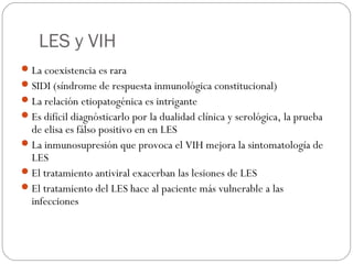 LES y VIH
 La coexistencia es rara
 SIDI (síndrome de respuesta inmunológica constitucional)
 La relación etiopatogénica es intrigante
 Es difícil diagnósticarlo por la dualidad clínica y serológica, la prueba

de elisa es fálso positivo en en LES
 La inmunosupresión que provoca el VIH mejora la sintomatología de
LES
 El tratamiento antiviral exacerban las lesiones de LES
 El tratamiento del LES hace al paciente más vulnerable a las
infecciones

 
