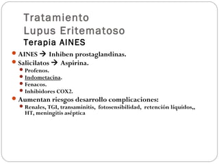 Tratamiento
Lupus Eritematoso
Terapia AINES
 AINES  Inhiben prostaglandinas.
 Salicilatos  Aspirina.
 Profenos.
 Indometacina.
 Fenacos.
 Inhibidores COX2.
 Aumentan riesgos desarrollo complicaciones:
 Renales, TGI, transaminitis, fotosensibilidad, retención líquidos,,
HT, meningitis aséptica

 