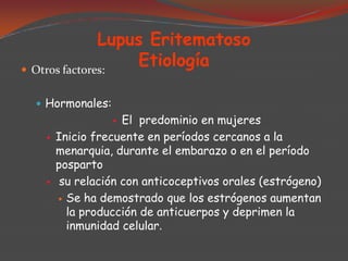 Lupus Eritematoso
Etiología
 Otros factores:
 Hormonales:

El predominio en mujeres
Inicio frecuente en períodos cercanos a la
menarquia, durante el embarazo o en el período
posparto
su relación con anticoceptivos orales (estrógeno)
 Se ha demostrado que los estrógenos aumentan
la producción de anticuerpos y deprimen la
inmunidad celular.






 