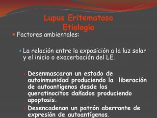 Lupus Eritematoso
Etiología

 Factores ambientales:

 La relación entre la exposición a la luz solar

y el inicio o exacerbación del LE.




Desenmascaran un estado de
autoinmunidad produciendo la liberación
de autoantígenos desde los
queratinocitos dañados produciendo
apoptosis.
Desencadenan un patrón aberrante de
expresión de autoantígenos.

 