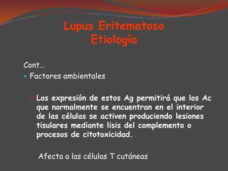 Lupus Eritematoso
Etiología
Cont…
 Factores ambientales


Los expresión de estos Ag permitirá que los Ac
que normalmente se encuentran en el interior
de las células se activen produciendo lesiones
tisulares mediante lisis del complemento o
procesos de citotoxicidad.
Afecta a las células T cutáneas

 