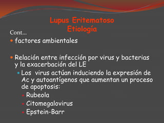 Lupus Eritematoso
Etiología

Cont…
 factores ambientales

 Relación entre infección por virus y bacterias
y la exacerbación del LE

 Los virus actúan induciendo la expresión de

Ac y autoantígenos que aumentan un proceso
de apoptosis:
 Rubeola
 Citomegalovirus
 Epstein-Barr

 