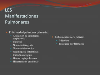LES
Manifestaciones
Pulmonares
 Enfermedad pulmonar primaria:
 Alteración de la función








respiratoria
Pleuritis
Neumonitis aguda
Neumonitis crónica
Neumopatía intersticial
Pulmón encogido
Hemorragia pulmonar
Hipertensión pulmonar

 Enfermedad secundaria:
 Infección
 Toxicidad por fármacos

 