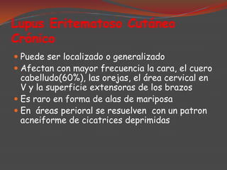 Lupus Eritematoso Cutáneo
Crónico
 Puede ser localizado o generalizado
 Afectan con mayor frecuencia la cara, el cuero

cabelludo(60%), las orejas, el área cervical en
V y la superficie extensoras de los brazos
 Es raro en forma de alas de mariposa
 En áreas perioral se resuelven con un patron
acneiforme de cicatrices deprimidas

 