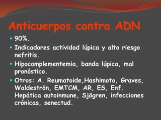Anticuerpos contra ADN
 90%.
 Indicadores actividad lúpica y alto riesgo
nefritis.
 Hipocomplementemia, banda lúpica, mal
pronóstico.
 Otros: A. Reumatoide,Hashimoto, Graves,
Waldeströn, EMTCM, AR, ES, Enf.

Hepática autoinmune, Sjögren, infecciones
crónicas, senectud.

 