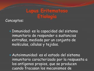 Conceptos:

Lupus Eritematoso
Etiología

 Inmunidad: es la capacidad del sistema

inmunitario de responder a sustancias
extrañas, mediada por un conjunto de
moléculas, células y tejidos.

 Autoinmunidad: es el estado del sistema

inmunitario caracterizado por la respuesta a
los antígenos propios, que se producen
cuando fracasan los mecanismos de

 